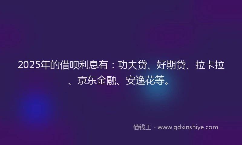 2025年的借呗利息有：功夫贷、好期贷、拉卡拉、京东金融、安逸花等。