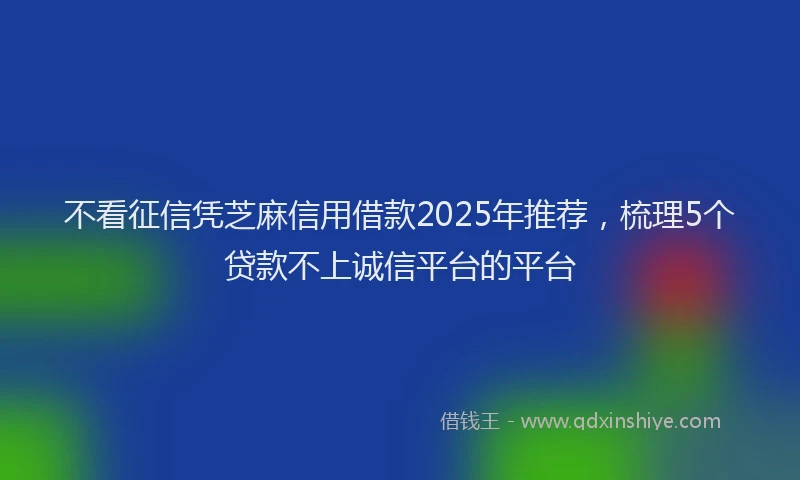 不看征信凭芝麻信用借款2025年推荐，梳理5个贷款不上诚信平台的平台