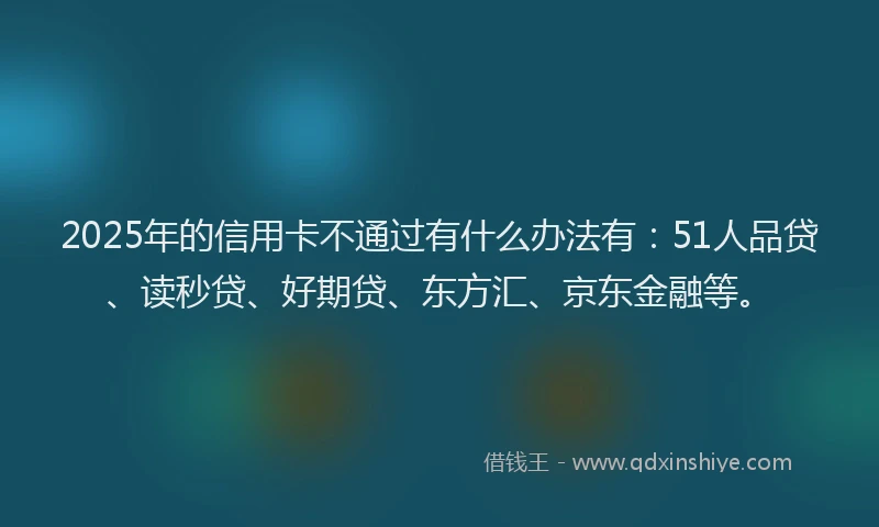 2025年的信用卡不通过有什么办法有：51人品贷、读秒贷、好期贷、东方汇、京东金融等。