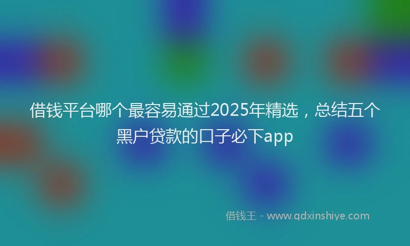 借钱平台哪个最容易通过2025年精选，总结五个黑户贷款的口子必下app