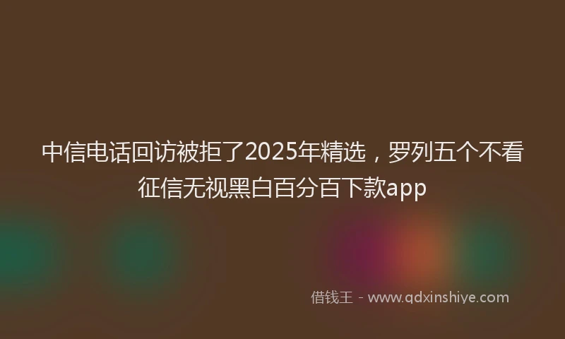 中信电话回访被拒了2025年精选，罗列五个不看征信无视黑白百分百下款app