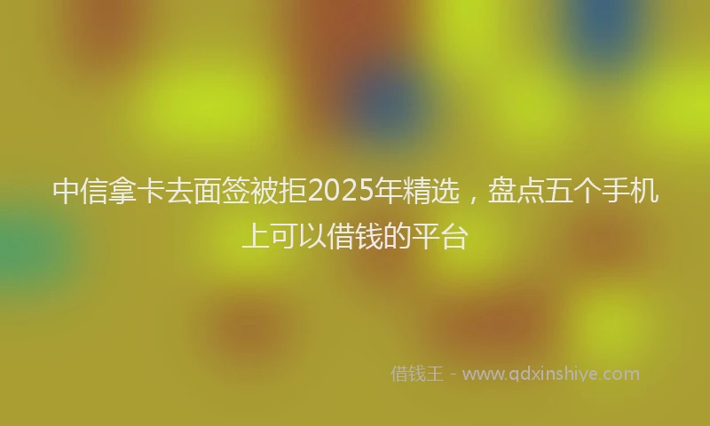 中信拿卡去面签被拒2025年精选，盘点五个手机上可以借钱的平台