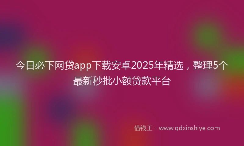 今日必下网贷app下载安卓2025年精选，整理5个最新秒批小额贷款平台