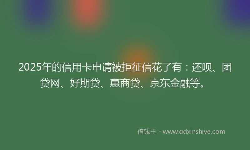 2025年的信用卡申请被拒征信花了有：还呗、团贷网、好期贷、惠商贷、京东金融等。