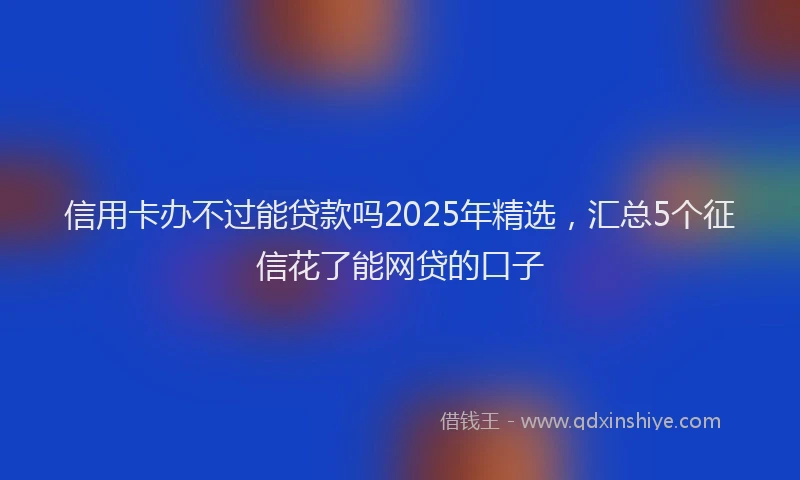信用卡办不过能贷款吗2025年精选，汇总5个征信花了能网贷的口子