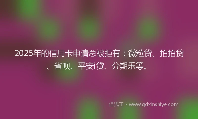 2025年的信用卡申请总被拒有：微粒贷、拍拍贷、省呗、平安i贷、分期乐等。