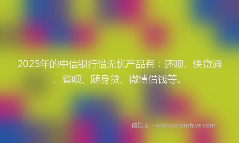 2025年的中信银行借无忧产品有：还呗、快贷通、省呗、随身贷、微博借钱等。