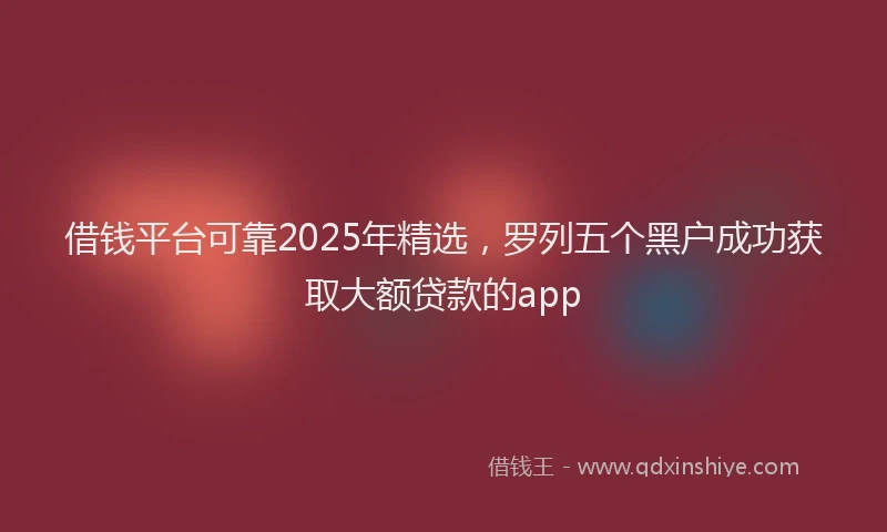 借钱平台可靠2025年精选，罗列五个黑户成功获取大额贷款的app