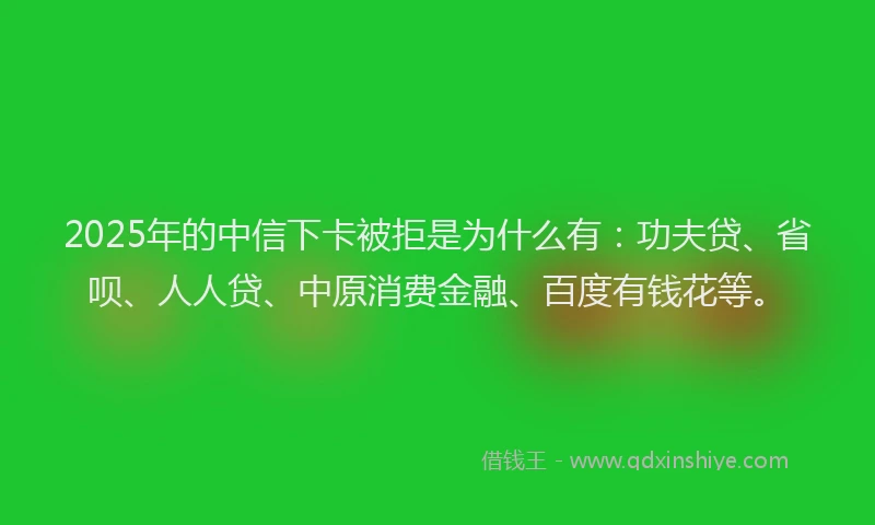 2025年的中信下卡被拒是为什么有：功夫贷、省呗、人人贷、中原消费金融、百度有钱花等。