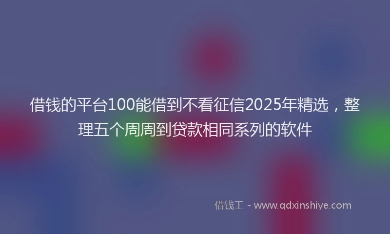借钱的平台100能借到不看征信2025年精选，整理五个周周到贷款相同系列的软件