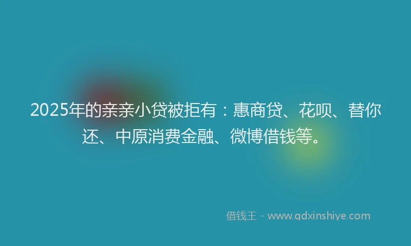 2025年的亲亲小贷被拒有：惠商贷、花呗、替你还、中原消费金融、微博借钱等。