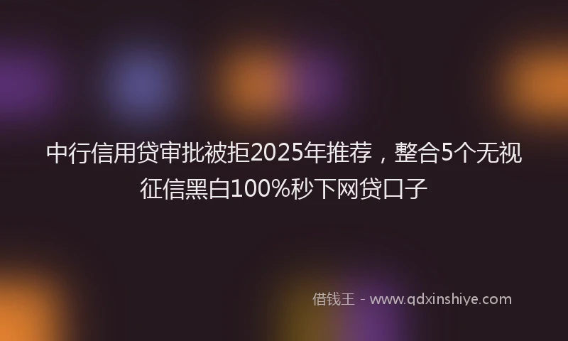 中行信用贷审批被拒2025年推荐，整合5个无视征信黑白100%秒下网贷口子