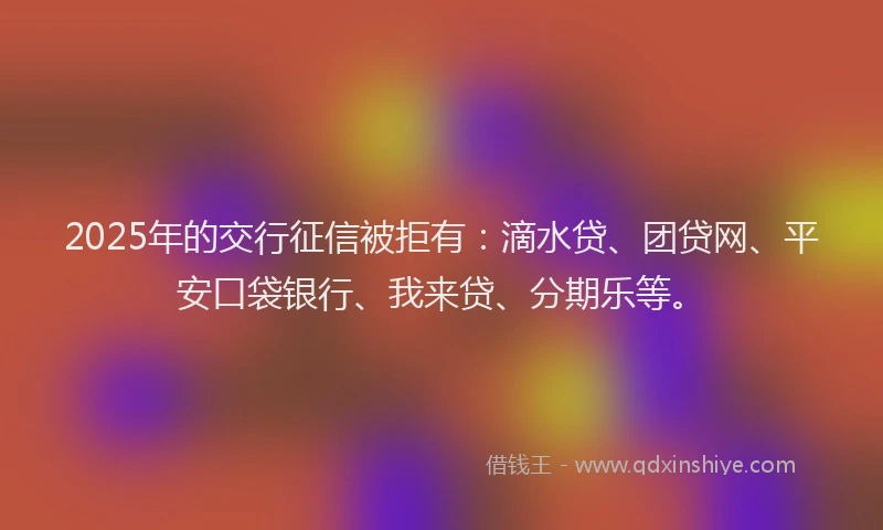 2025年的交行征信被拒有：滴水贷、团贷网、平安口袋银行、我来贷、分期乐等。