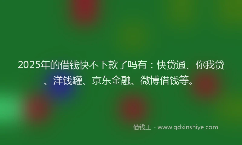 2025年的借钱快不下款了吗有：快贷通、你我贷、洋钱罐、京东金融、微博借钱等。
