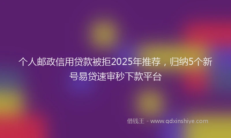 个人邮政信用贷款被拒2025年推荐，归纳5个新号易贷速审秒下款平台