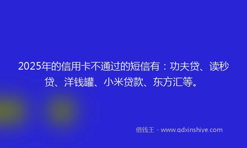 2025年的信用卡不通过的短信有：功夫贷、读秒贷、洋钱罐、小米贷款、东方汇等。