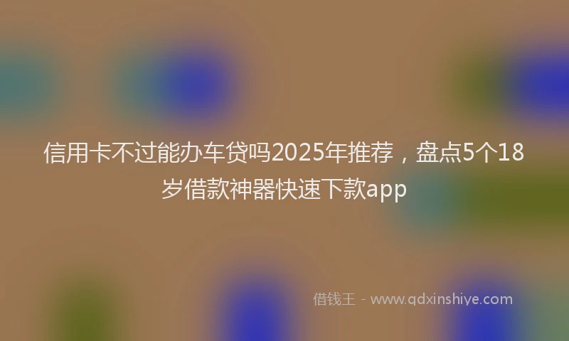 信用卡不过能办车贷吗2025年推荐，盘点5个18岁借款神器快速下款app