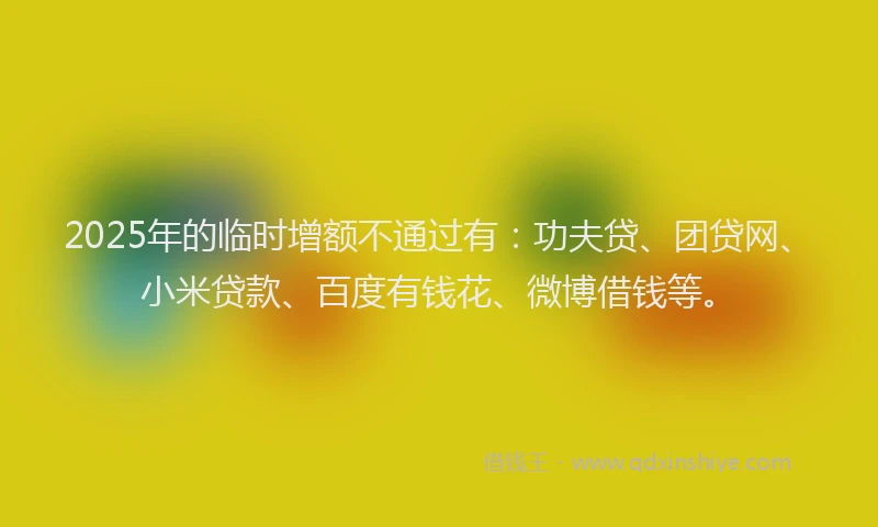 2025年的临时增额不通过有：功夫贷、团贷网、小米贷款、百度有钱花、微博借钱等。