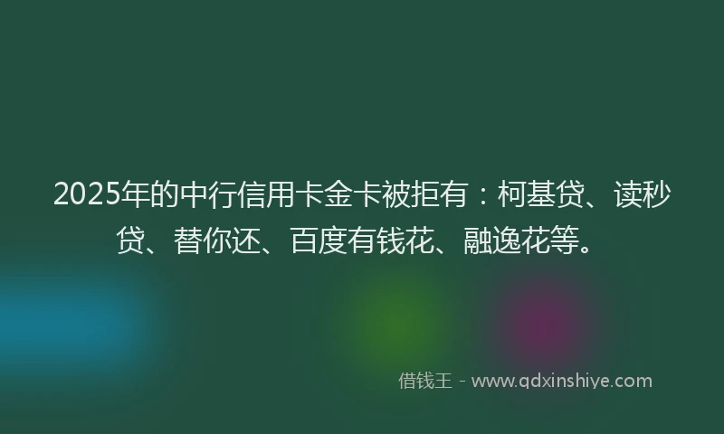 2025年的中行信用卡金卡被拒有：柯基贷、读秒贷、替你还、百度有钱花、融逸花等。