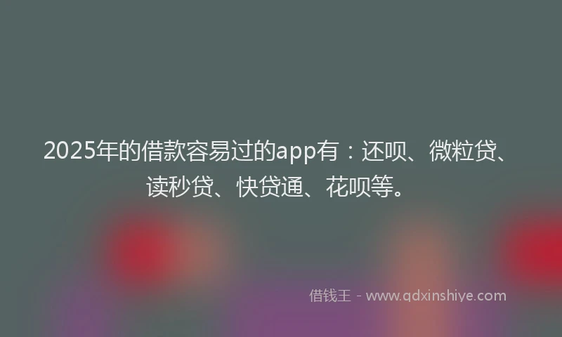 2025年的借款容易过的app有：还呗、微粒贷、读秒贷、快贷通、花呗等。