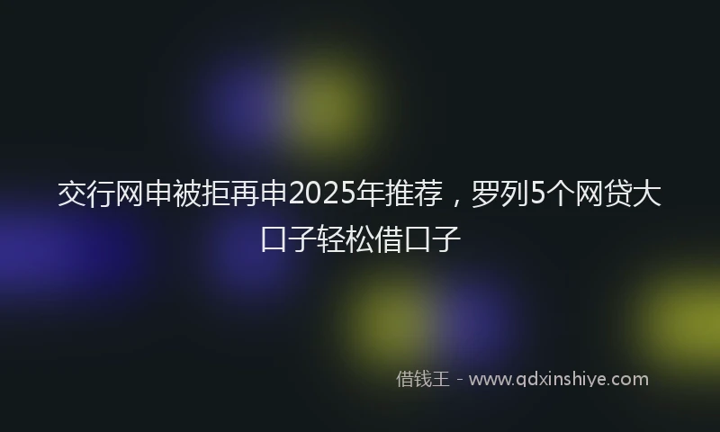 交行网申被拒再申2025年推荐，罗列5个网贷大口子轻松借口子