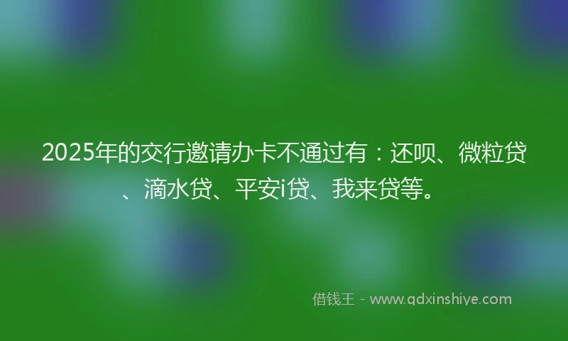 2025年的交行邀请办卡不通过有:还呗、微粒贷、滴水贷、平安i贷、我来贷等。