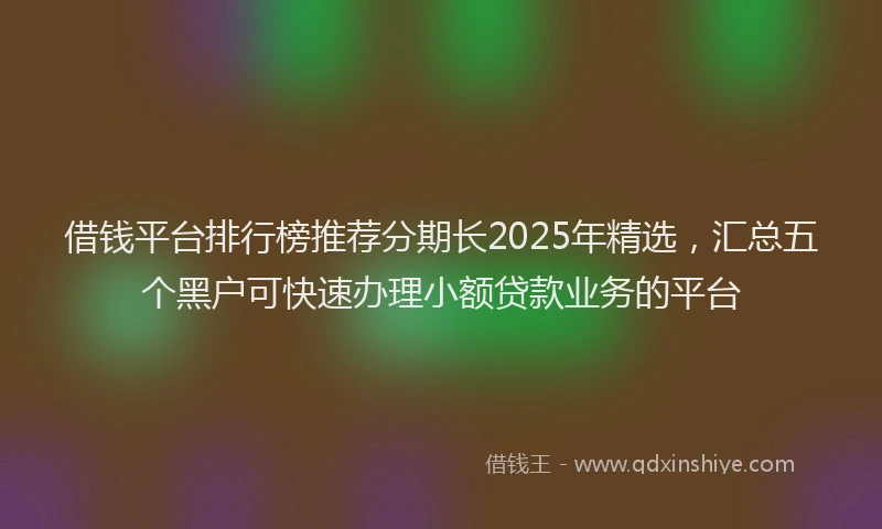 借钱平台排行榜推荐分期长2025年精选，汇总五个黑户可快速办理小额贷款业务的平台