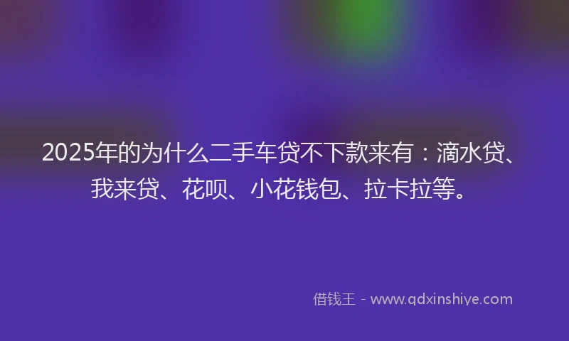 2025年的为什么二手车贷不下款来有：滴水贷、我来贷、花呗、小花钱包、拉卡拉等。