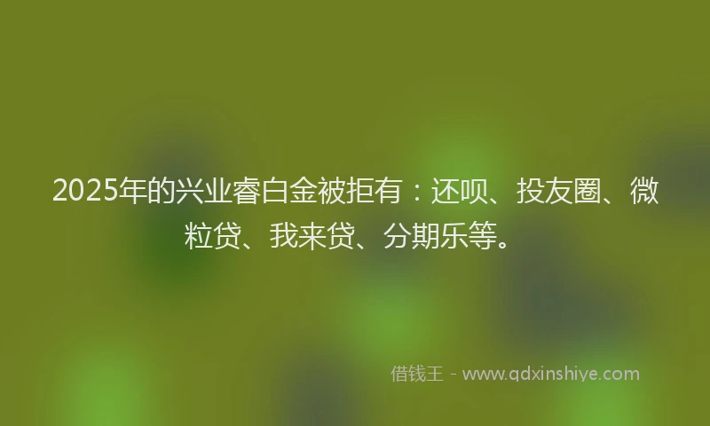 2025年的兴业睿白金被拒有：还呗、投友圈、微粒贷、我来贷、分期乐等。