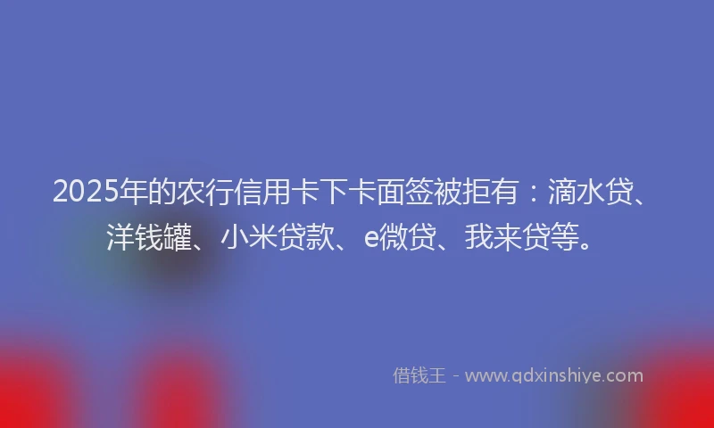 2025年的农行信用卡下卡面签被拒有：滴水贷、洋钱罐、小米贷款、e微贷、我来贷等。