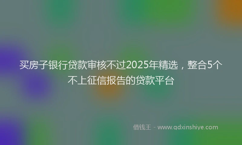 买房子银行贷款审核不过2025年精选，整合5个不上征信报告的贷款平台