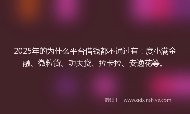 2025年的为什么平台借钱都不通过有：度小满金融、微粒贷、功夫贷、拉卡拉、安逸花等。