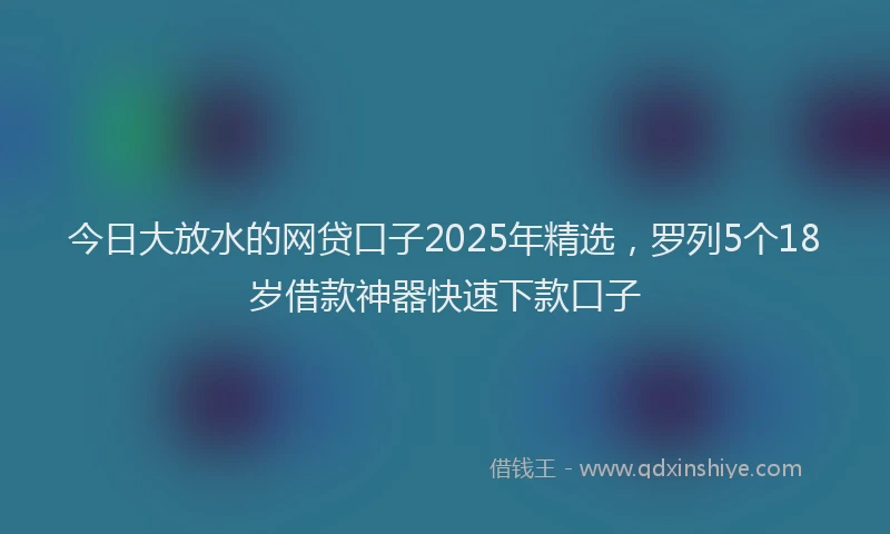 今日大放水的网贷口子2025年精选，罗列5个18岁借款神器快速下款口子