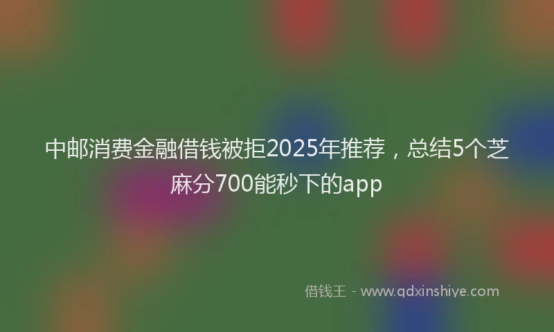 中邮消费金融借钱被拒2025年推荐，总结5个芝麻分700能秒下的app