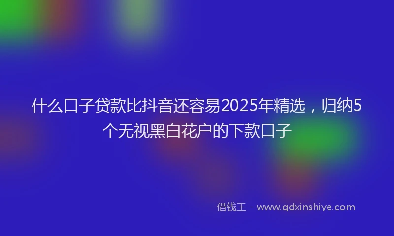 什么口子贷款比抖音还容易2025年精选，归纳5个无视黑白花户的下款口子