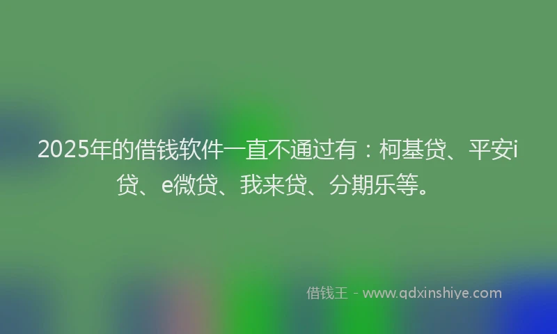2025年的借钱软件一直不通过有：柯基贷、平安i贷、e微贷、我来贷、分期乐等。