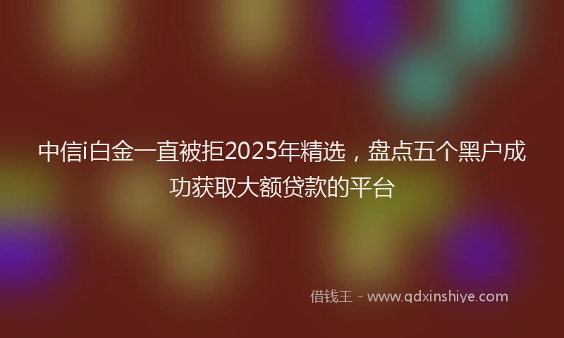 中信i白金一直被拒2025年精选，盘点五个黑户成功获取大额贷款的平台