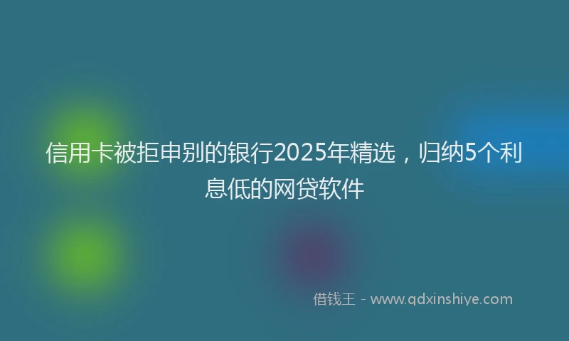 信用卡被拒申别的银行2025年精选，归纳5个利息低的网贷软件