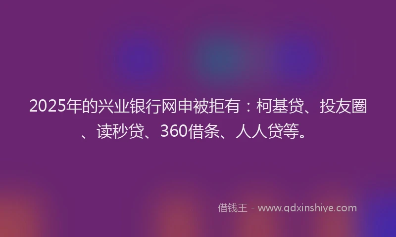 2025年的兴业银行网申被拒有：柯基贷、投友圈、读秒贷、360借条、人人贷等。