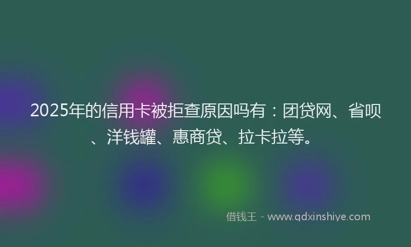 2025年的信用卡被拒查原因吗有：团贷网、省呗、洋钱罐、惠商贷、拉卡拉等。