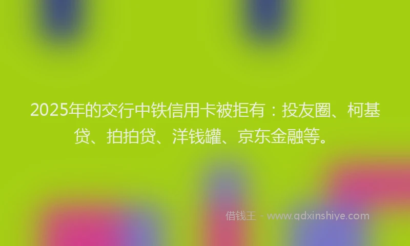 2025年的交行中铁信用卡被拒有：投友圈、柯基贷、拍拍贷、洋钱罐、京东金融等。