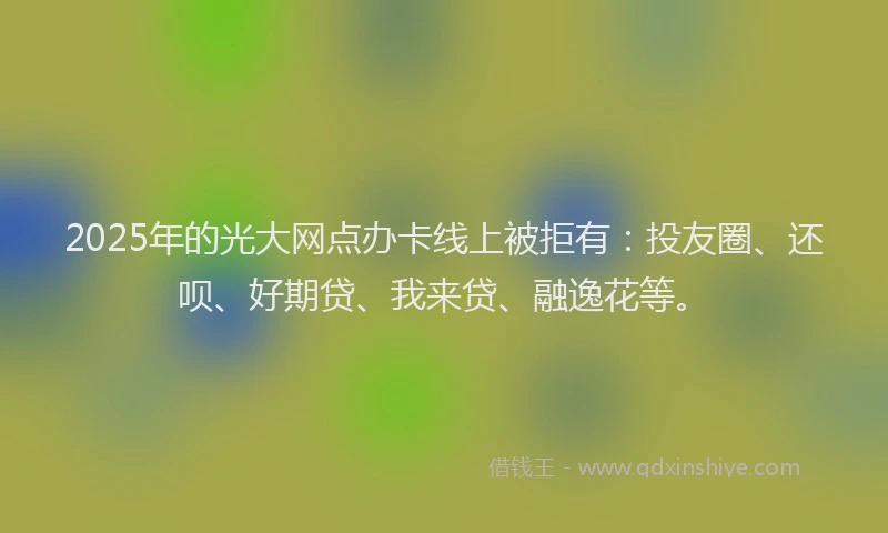2025年的光大网点办卡线上被拒有：投友圈、还呗、好期贷、我来贷、融逸花等。