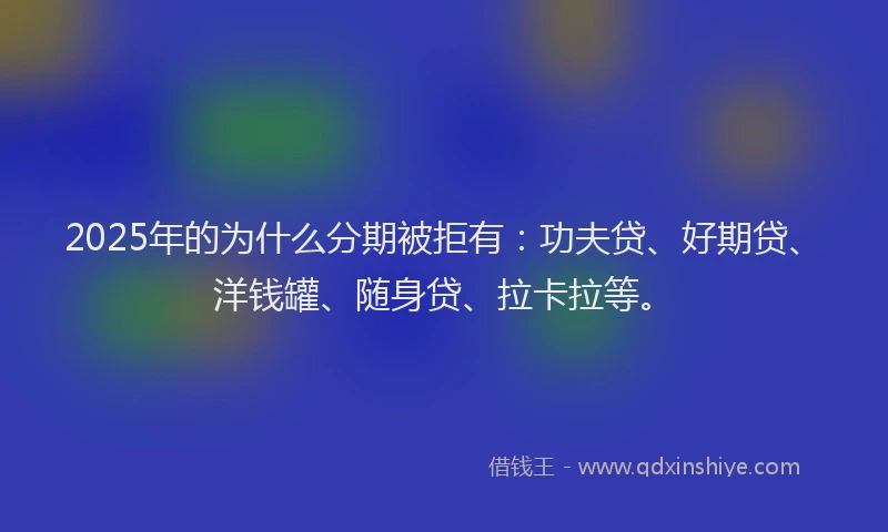 2025年的为什么分期被拒有：功夫贷、好期贷、洋钱罐、随身贷、拉卡拉等。