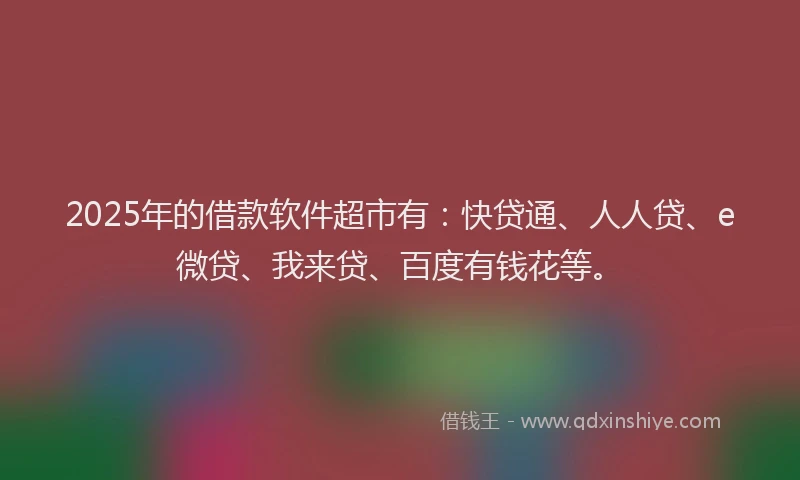 2025年的借款软件超市有：快贷通、人人贷、e微贷、我来贷、百度有钱花等。