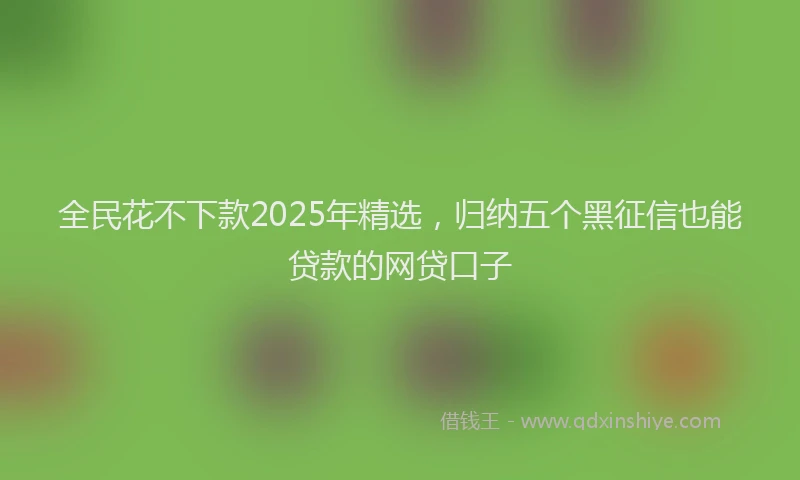 全民花不下款2025年精选，归纳五个黑征信也能贷款的网贷口子