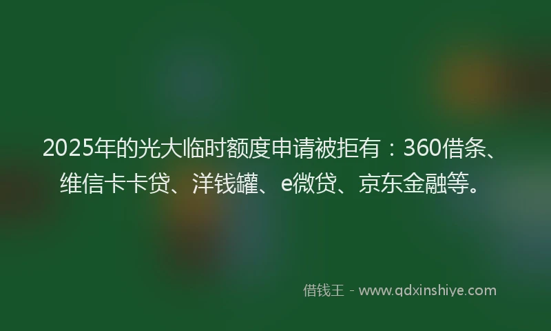 2025年的光大临时额度申请被拒有：360借条、维信卡卡贷、洋钱罐、e微贷、京东金融等。