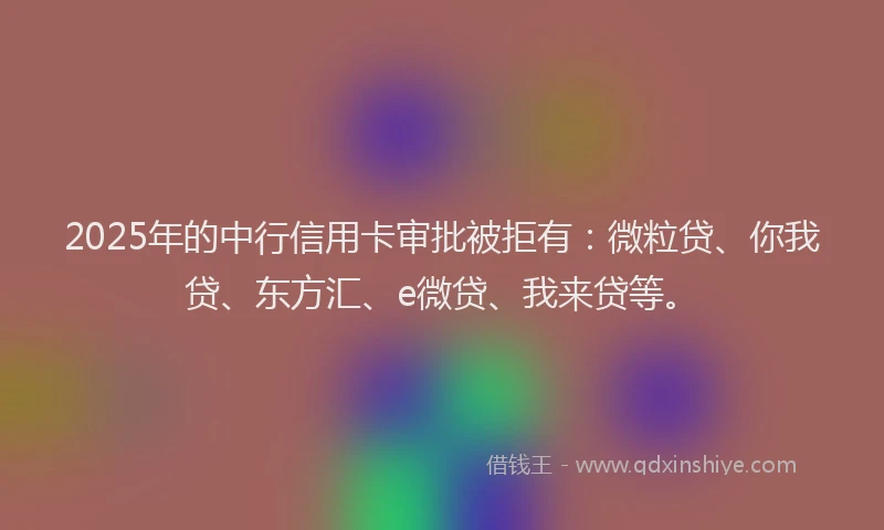 2025年的中行信用卡审批被拒有：微粒贷、你我贷、东方汇、e微贷、我来贷等。