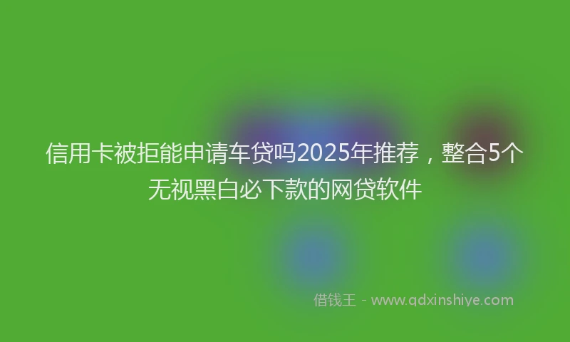 信用卡被拒能申请车贷吗2025年推荐，整合5个无视黑白必下款的网贷软件