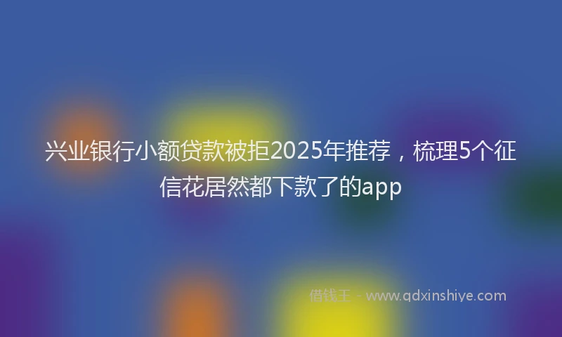 兴业银行小额贷款被拒2025年推荐，梳理5个征信花居然都下款了的app
