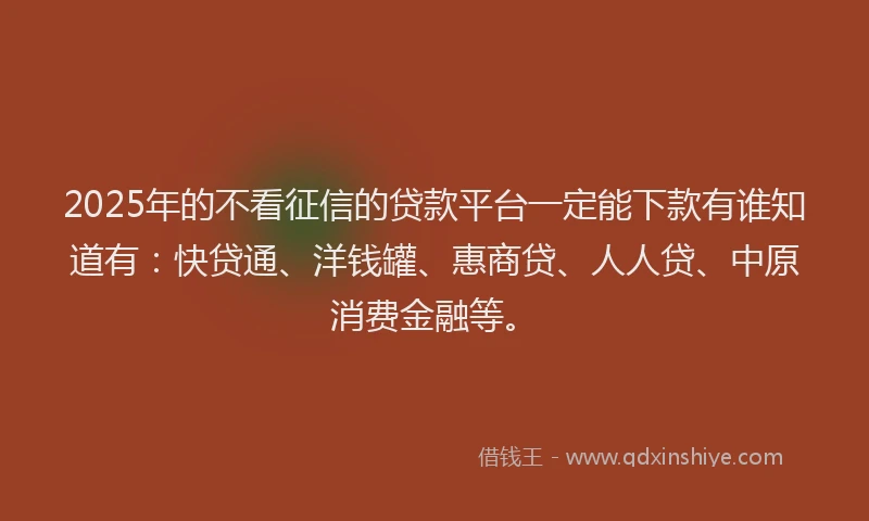 2025年的不看征信的贷款平台一定能下款有谁知道有：快贷通、洋钱罐、惠商贷、人人贷、中原消费金融等。
